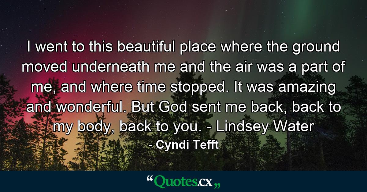 I went to this beautiful place where the ground moved underneath me and the air was a part of me, and where time stopped. It was amazing and wonderful. But God sent me back, back to my body, back to you. - Lindsey Water - Quote by Cyndi Tefft