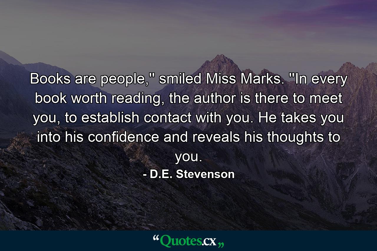 Books are people,'' smiled Miss Marks. ''In every book worth reading, the author is there to meet you, to establish contact with you. He takes you into his confidence and reveals his thoughts to you. - Quote by D.E. Stevenson