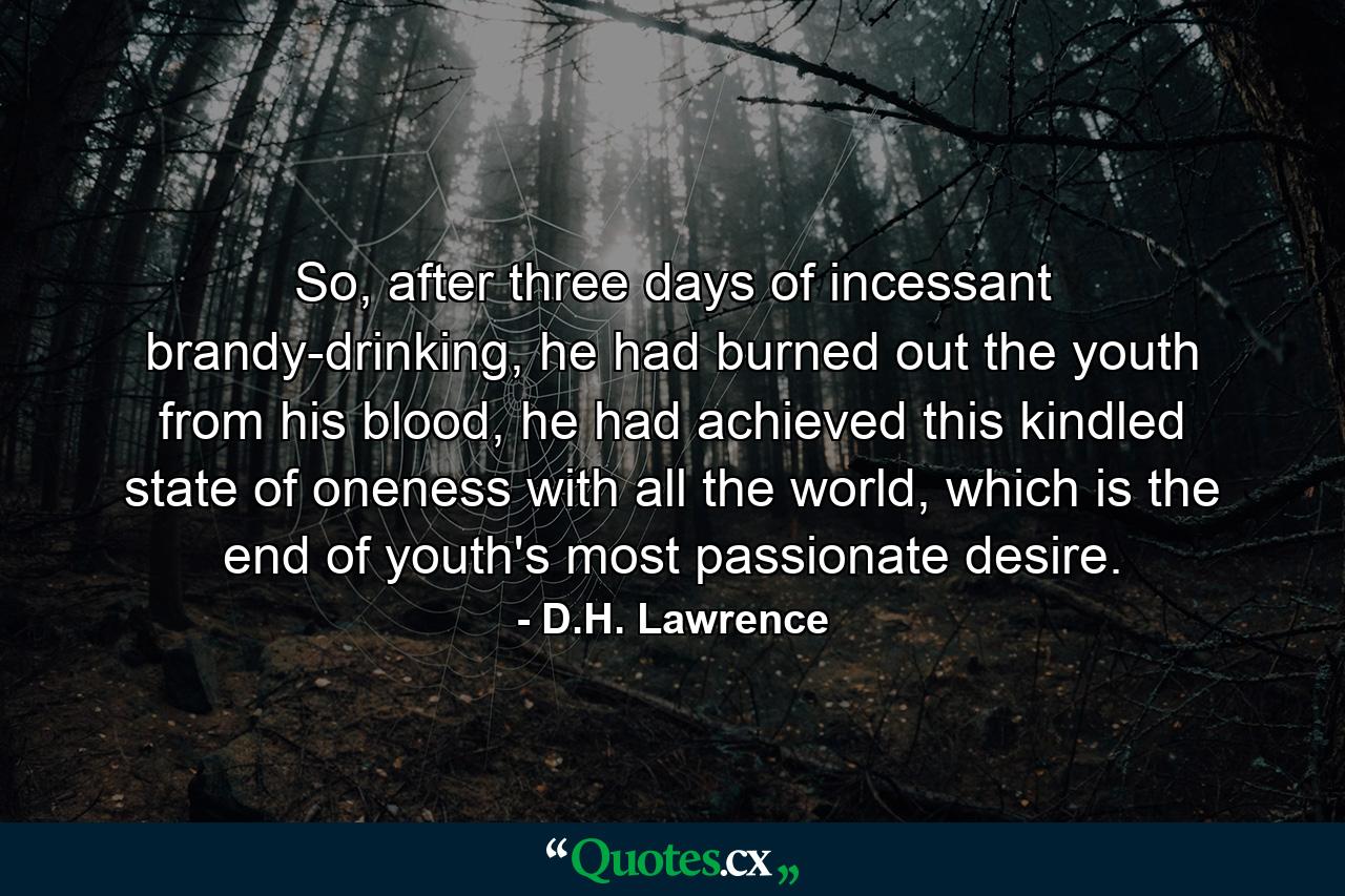 So, after three days of incessant brandy-drinking, he had burned out the youth from his blood, he had achieved this kindled state of oneness with all the world, which is the end of youth's most passionate desire. - Quote by D.H. Lawrence