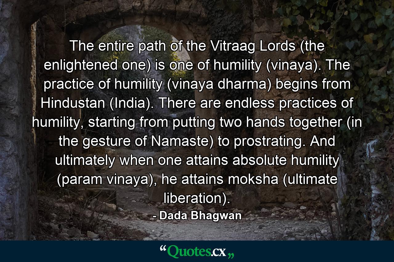 The entire path of the Vitraag Lords (the enlightened one) is one of humility (vinaya). The practice of humility (vinaya dharma) begins from Hindustan (India). There are endless practices of humility, starting from putting two hands together (in the gesture of Namaste) to prostrating. And ultimately when one attains absolute humility (param vinaya), he attains moksha (ultimate liberation). - Quote by Dada Bhagwan