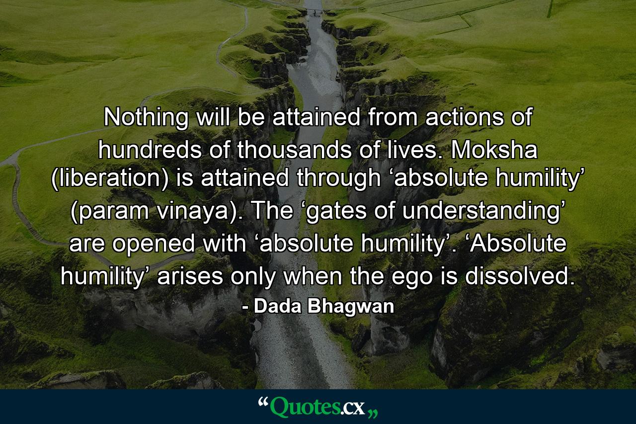 Nothing will be attained from actions of hundreds of thousands of lives. Moksha (liberation) is attained through ‘absolute humility’ (param vinaya). The ‘gates of understanding’ are opened with ‘absolute humility’. ‘Absolute humility’ arises only when the ego is dissolved. - Quote by Dada Bhagwan