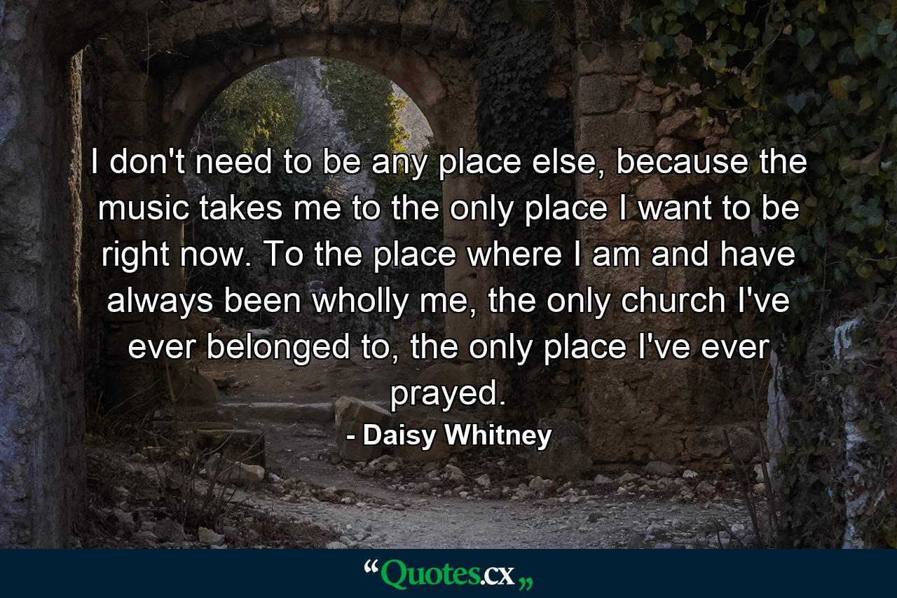 I don't need to be any place else, because the music takes me to the only place I want to be right now. To the place where I am and have always been wholly me, the only church I've ever belonged to, the only place I've ever prayed. - Quote by Daisy Whitney