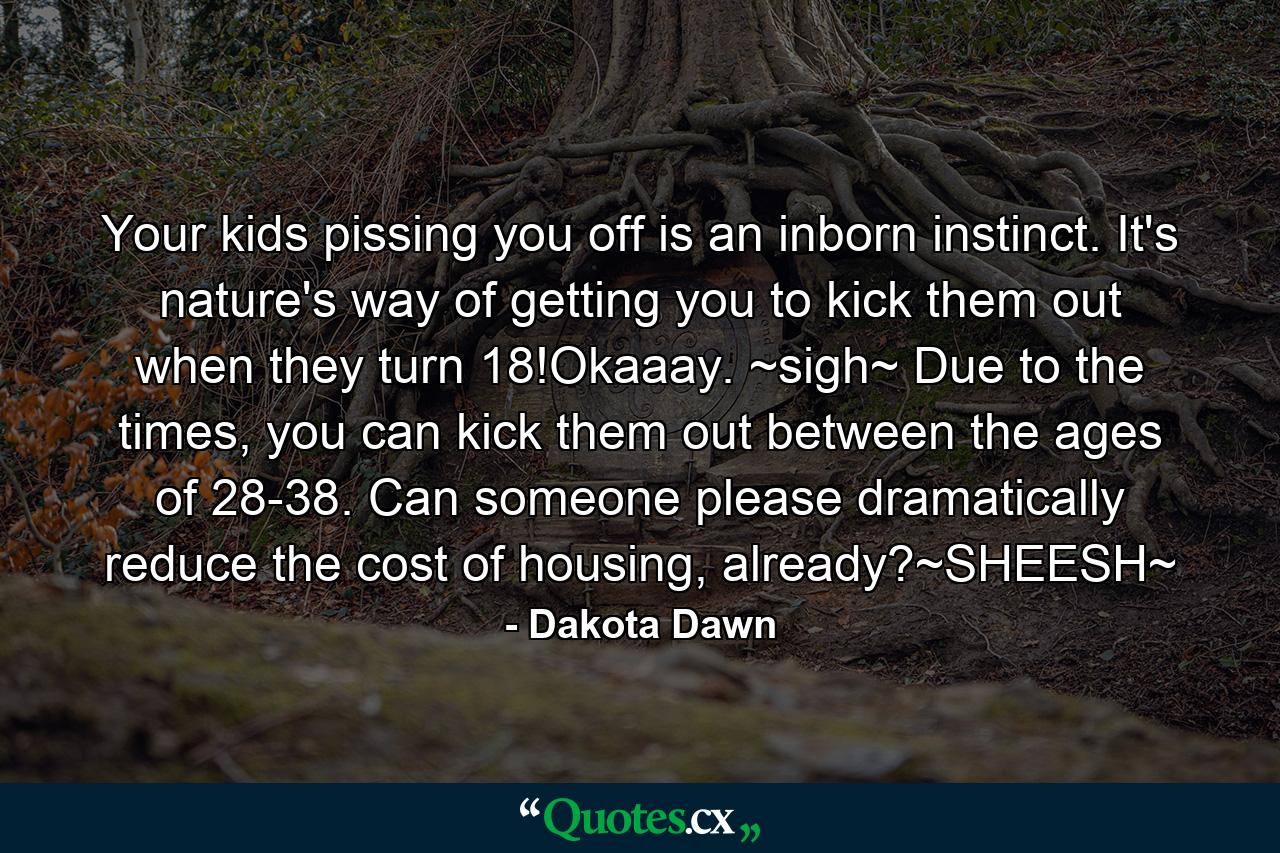 Your kids pissing you off is an inborn instinct. It's nature's way of getting you to kick them out when they turn 18!Okaaay. ~sigh~ Due to the times, you can kick them out between the ages of 28-38. Can someone please dramatically reduce the cost of housing, already?~SHEESH~ - Quote by Dakota Dawn