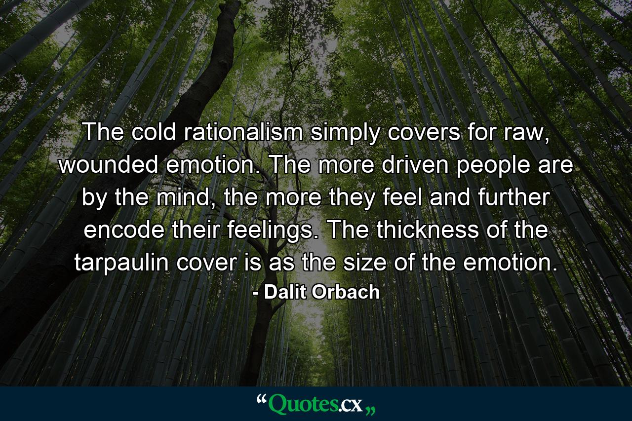 The cold rationalism simply covers for raw, wounded emotion. The more driven people are by the mind, the more they feel and further encode their feelings. The thickness of the tarpaulin cover is as the size of the emotion. - Quote by Dalit Orbach