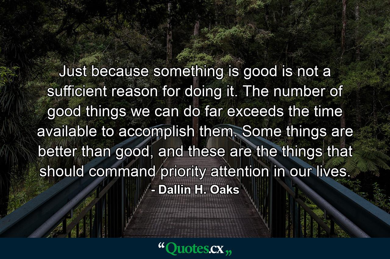 Just because something is good is not a sufficient reason for doing it. The number of good things we can do far exceeds the time available to accomplish them. Some things are better than good, and these are the things that should command priority attention in our lives. - Quote by Dallin H. Oaks