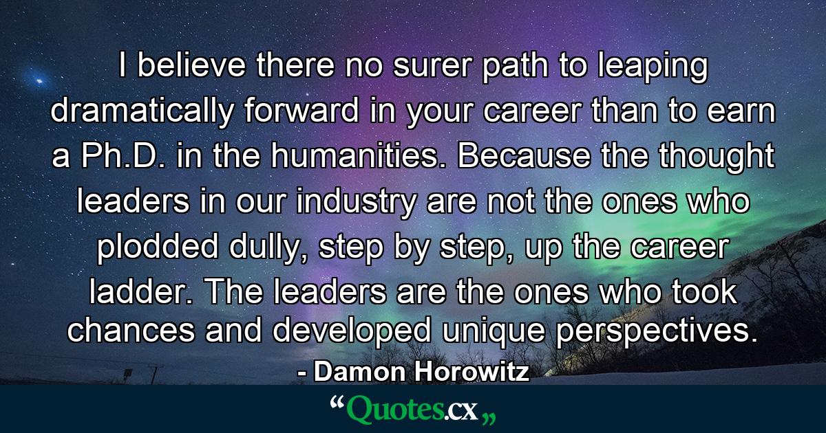 I believe there no surer path to leaping dramatically forward in your career than to earn a Ph.D. in the humanities. Because the thought leaders in our industry are not the ones who plodded dully, step by step, up the career ladder. The leaders are the ones who took chances and developed unique perspectives. - Quote by Damon Horowitz