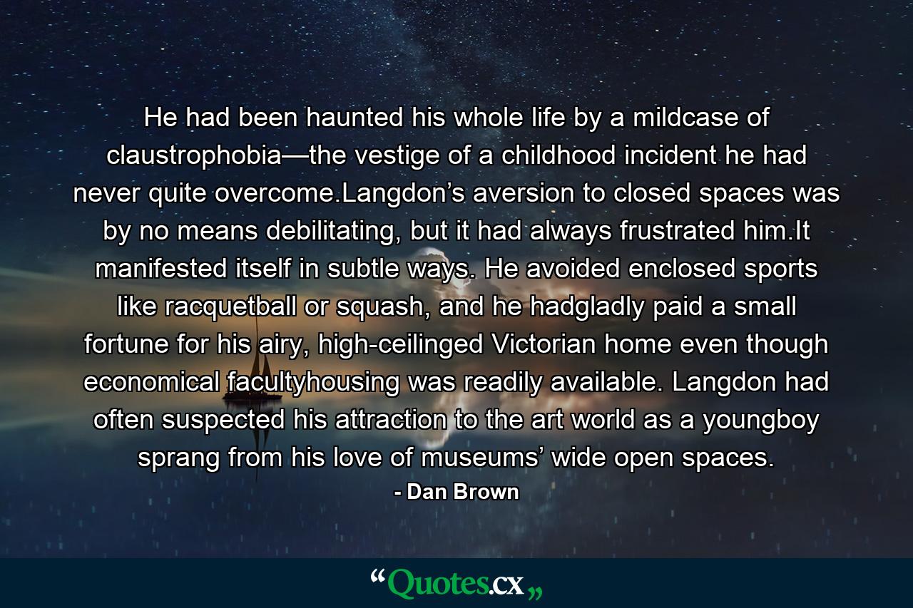 He had been haunted his whole life by a mildcase of claustrophobia—the vestige of a childhood incident he had never quite overcome.Langdon’s aversion to closed spaces was by no means debilitating, but it had always frustrated him.It manifested itself in subtle ways. He avoided enclosed sports like racquetball or squash, and he hadgladly paid a small fortune for his airy, high-ceilinged Victorian home even though economical facultyhousing was readily available. Langdon had often suspected his attraction to the art world as a youngboy sprang from his love of museums’ wide open spaces. - Quote by Dan Brown