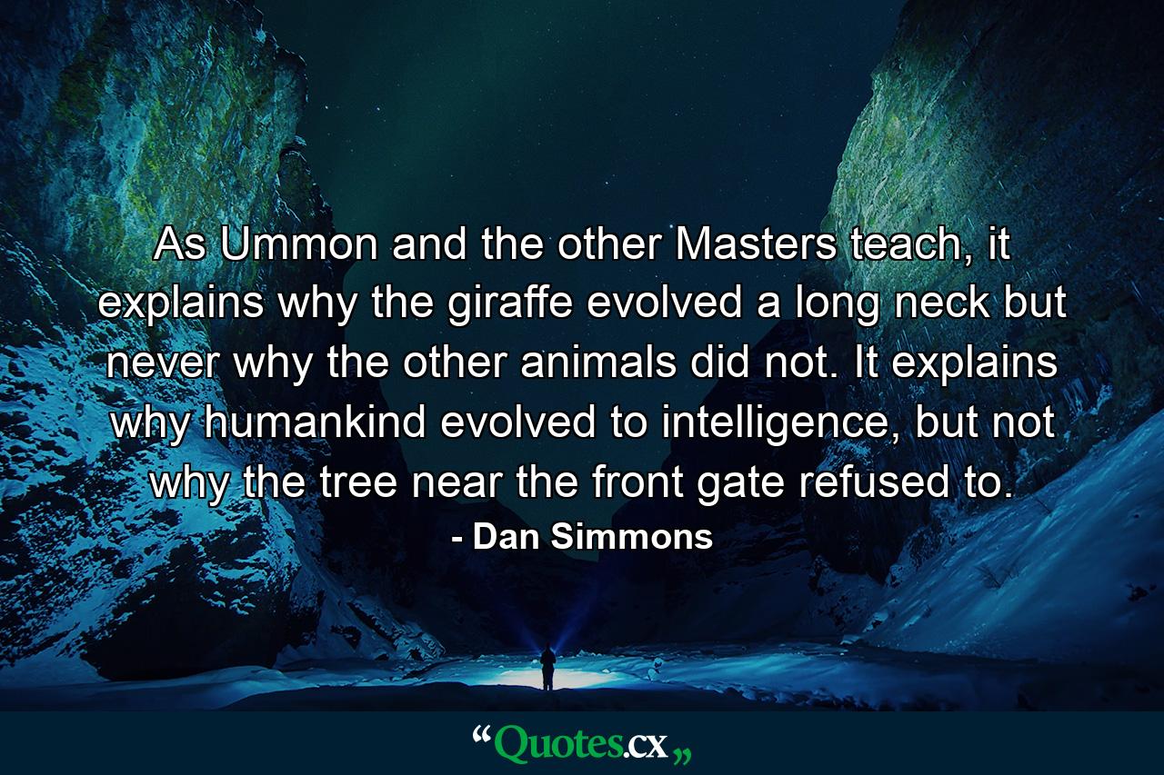 As Ummon and the other Masters teach, it explains why the giraffe evolved a long neck but never why the other animals did not. It explains why humankind evolved to intelligence, but not why the tree near the front gate refused to. - Quote by Dan Simmons