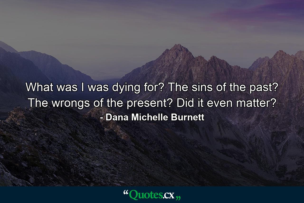 What was I was dying for? The sins of the past? The wrongs of the present? Did it even matter? - Quote by Dana Michelle Burnett