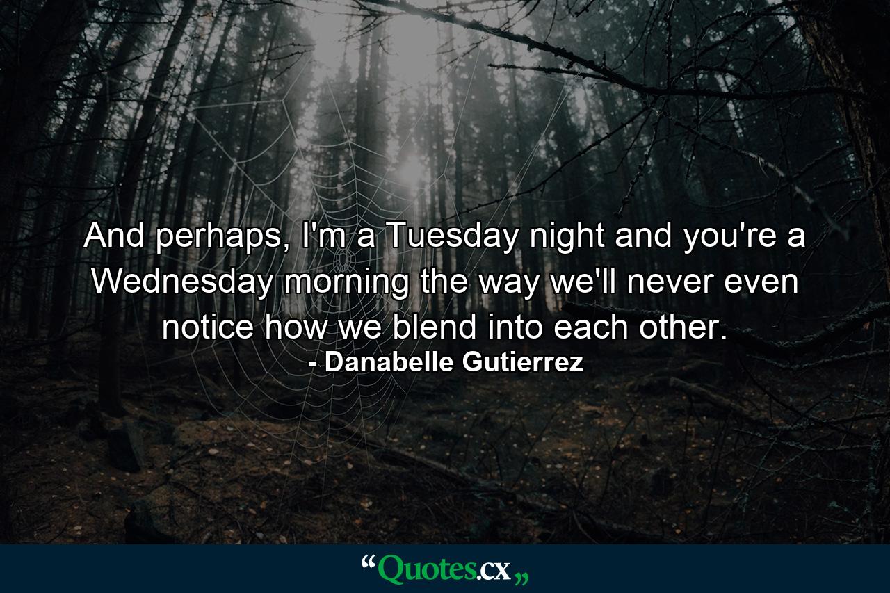 And perhaps, I'm a Tuesday night and you're a Wednesday morning the way we'll never even notice how we blend into each other. - Quote by Danabelle Gutierrez