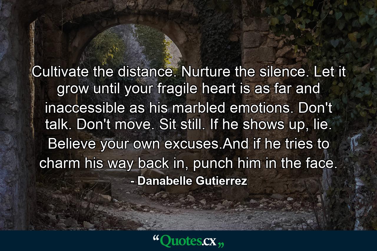 Cultivate the distance. Nurture the silence. Let it grow until your fragile heart is as far and inaccessible as his marbled emotions. Don't talk. Don't move. Sit still. If he shows up, lie. Believe your own excuses.And if he tries to charm his way back in, punch him in the face. - Quote by Danabelle Gutierrez