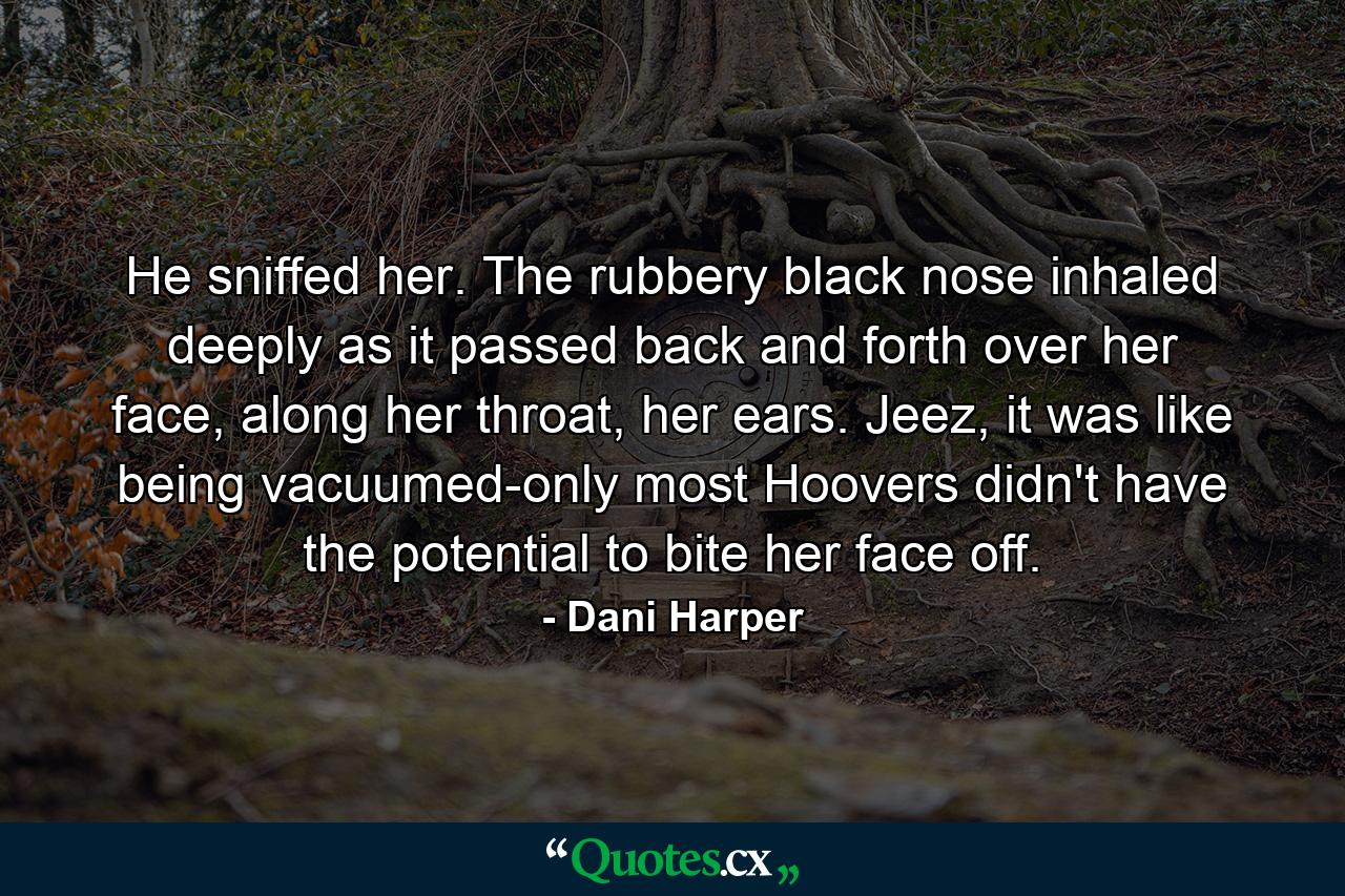 He sniffed her. The rubbery black nose inhaled deeply as it passed back and forth over her face, along her throat, her ears. Jeez, it was like being vacuumed-only most Hoovers didn't have the potential to bite her face off. - Quote by Dani Harper