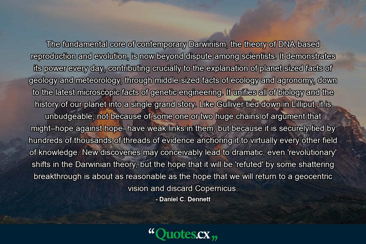 The fundamental core of contemporary Darwinism, the theory of DNA-based reproduction and evolution, is now beyond dispute among scientists. It demonstrates its power every day, contributing crucially to the explanation of planet-sized facts of geology and meteorology, through middle-sized facts of ecology and agronomy, down to the latest microscopic facts of genetic engineering. It unifies all of biology and the history of our planet into a single grand story. Like Gulliver tied down in Lilliput, it is unbudgeable, not because of some one or two huge chains of argument that might–hope against hope–have weak links in them, but because it is securely tied by hundreds of thousands of threads of evidence anchoring it to virtually every other field of knowledge. New discoveries may conceivably lead to dramatic, even 'revolutionary' shifts in the Darwinian theory, but the hope that it will be 'refuted' by some shattering breakthrough is about as reasonable as the hope that we will return to a geocentric vision and discard Copernicus. - Quote by Daniel C. Dennett