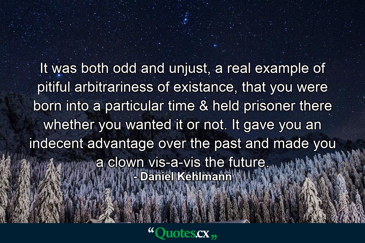 It was both odd and unjust, a real example of pitiful arbitrariness of existance, that you were born into a particular time & held prisoner there whether you wanted it or not. It gave you an indecent advantage over the past and made you a clown vis-a-vis the future. - Quote by Daniel Kehlmann