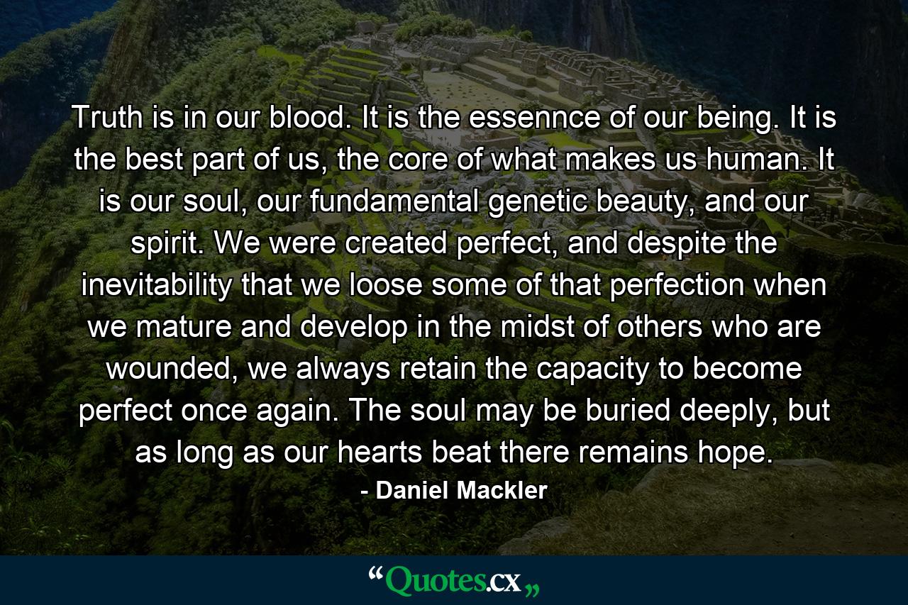 Truth is in our blood. It is the essennce of our being. It is the best part of us, the core of what makes us human. It is our soul, our fundamental genetic beauty, and our spirit. We were created perfect, and despite the inevitability that we loose some of that perfection when we mature and develop in the midst of others who are wounded, we always retain the capacity to become perfect once again. The soul may be buried deeply, but as long as our hearts beat there remains hope. - Quote by Daniel Mackler