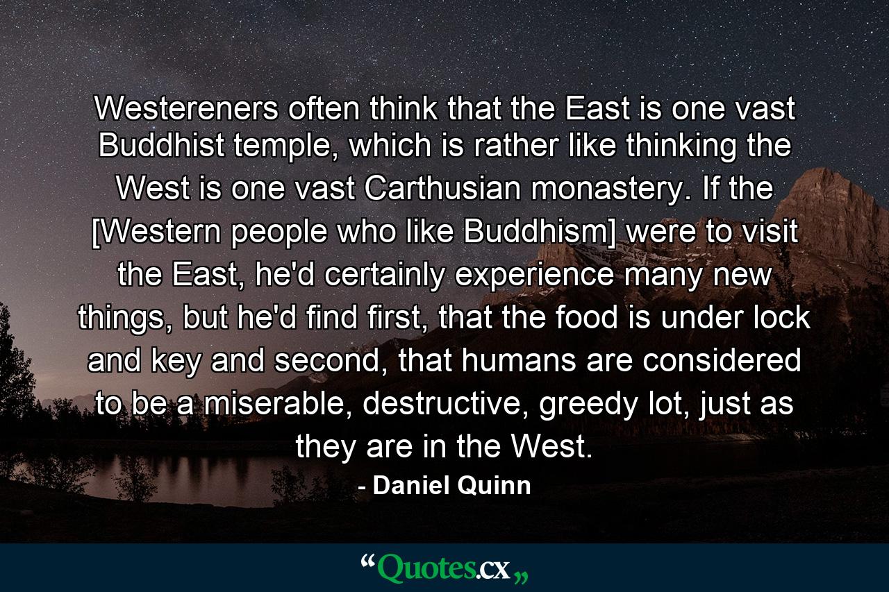 Westereners often think that the East is one vast Buddhist temple, which is rather like thinking the West is one vast Carthusian monastery. If the [Western people who like Buddhism] were to visit the East, he'd certainly experience many new things, but he'd find first, that the food is under lock and key and second, that humans are considered to be a miserable, destructive, greedy lot, just as they are in the West. - Quote by Daniel Quinn