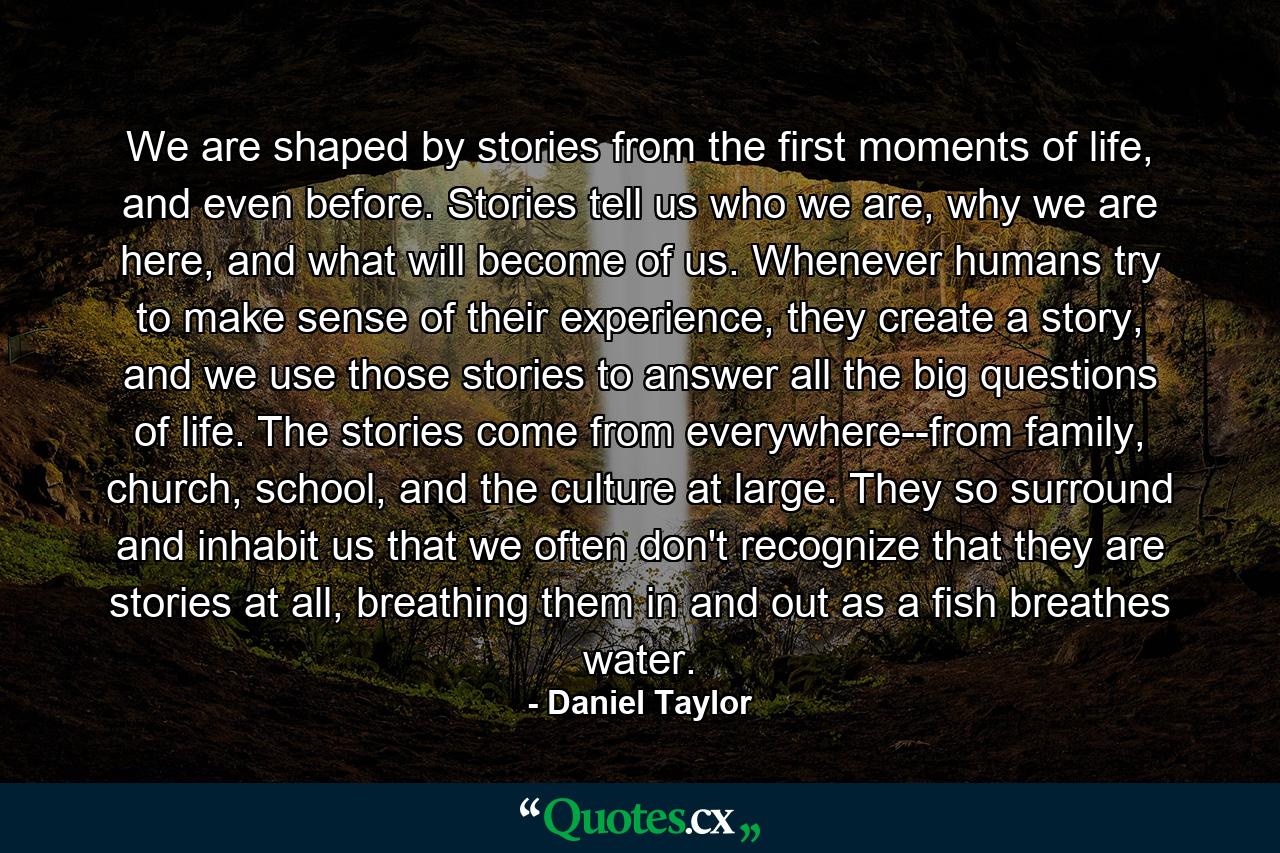 We are shaped by stories from the first moments of life, and even before. Stories tell us who we are, why we are here, and what will become of us. Whenever humans try to make sense of their experience, they create a story, and we use those stories to answer all the big questions of life. The stories come from everywhere--from family, church, school, and the culture at large. They so surround and inhabit us that we often don't recognize that they are stories at all, breathing them in and out as a fish breathes water. - Quote by Daniel Taylor