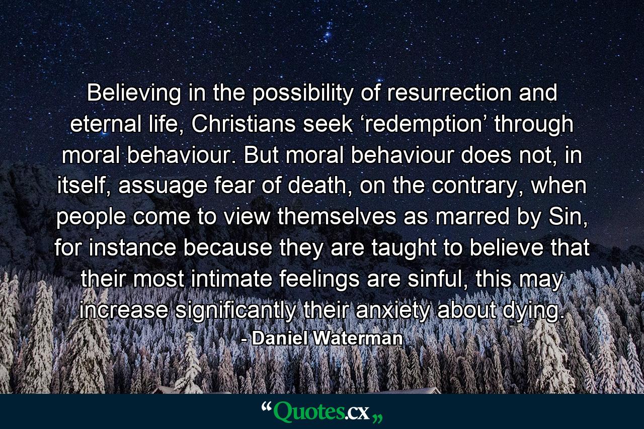 Believing in the possibility of resurrection and eternal life, Christians seek ‘redemption’ through moral behaviour. But moral behaviour does not, in itself, assuage fear of death, on the contrary, when people come to view themselves as marred by Sin, for instance because they are taught to believe that their most intimate feelings are sinful, this may increase significantly their anxiety about dying. - Quote by Daniel Waterman