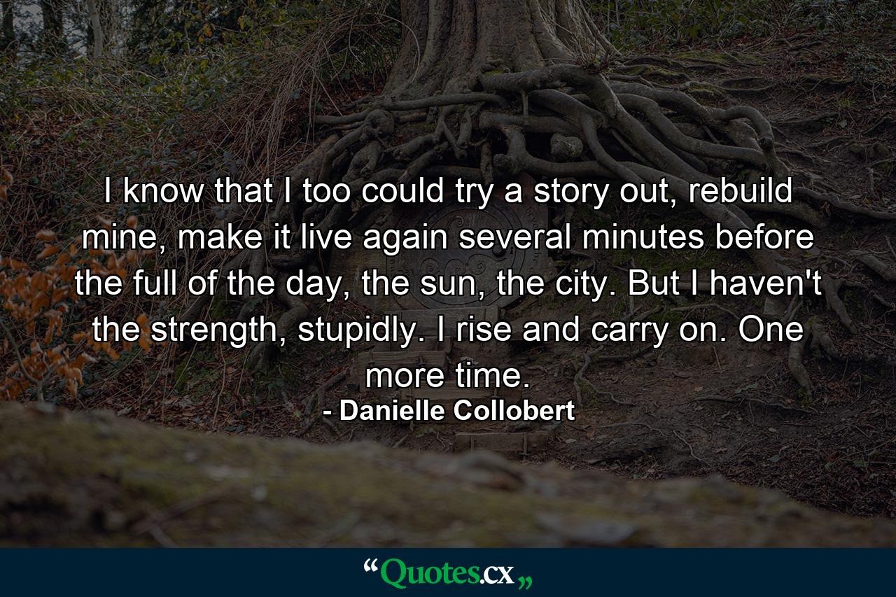 I know that I too could try a story out, rebuild mine, make it live again several minutes before the full of the day, the sun, the city. But I haven't the strength, stupidly. I rise and carry on. One more time. - Quote by Danielle Collobert