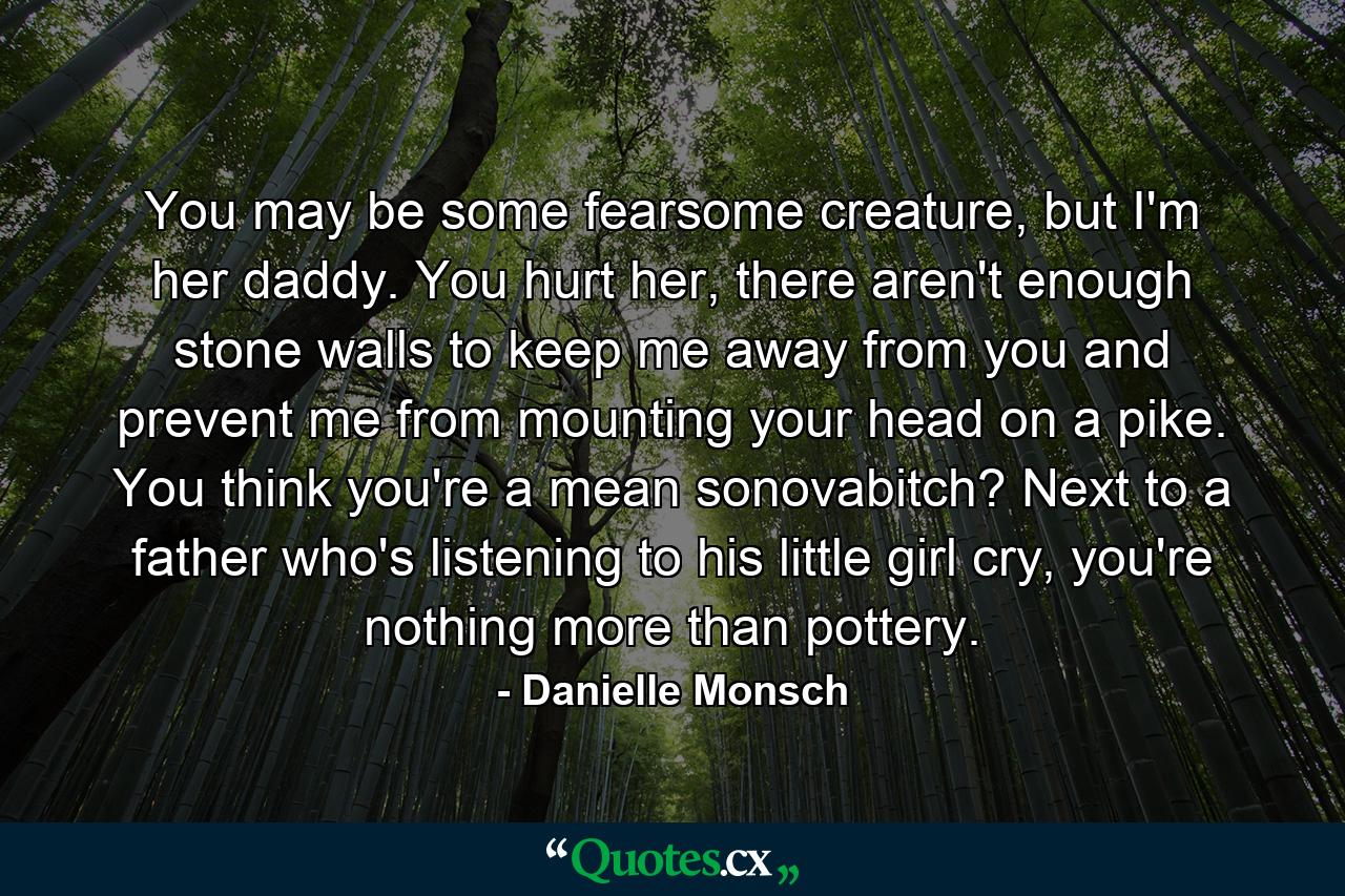 You may be some fearsome creature, but I'm her daddy. You hurt her, there aren't enough stone walls to keep me away from you and prevent me from mounting your head on a pike. You think you're a mean sonovabitch? Next to a father who's listening to his little girl cry, you're nothing more than pottery. - Quote by Danielle Monsch