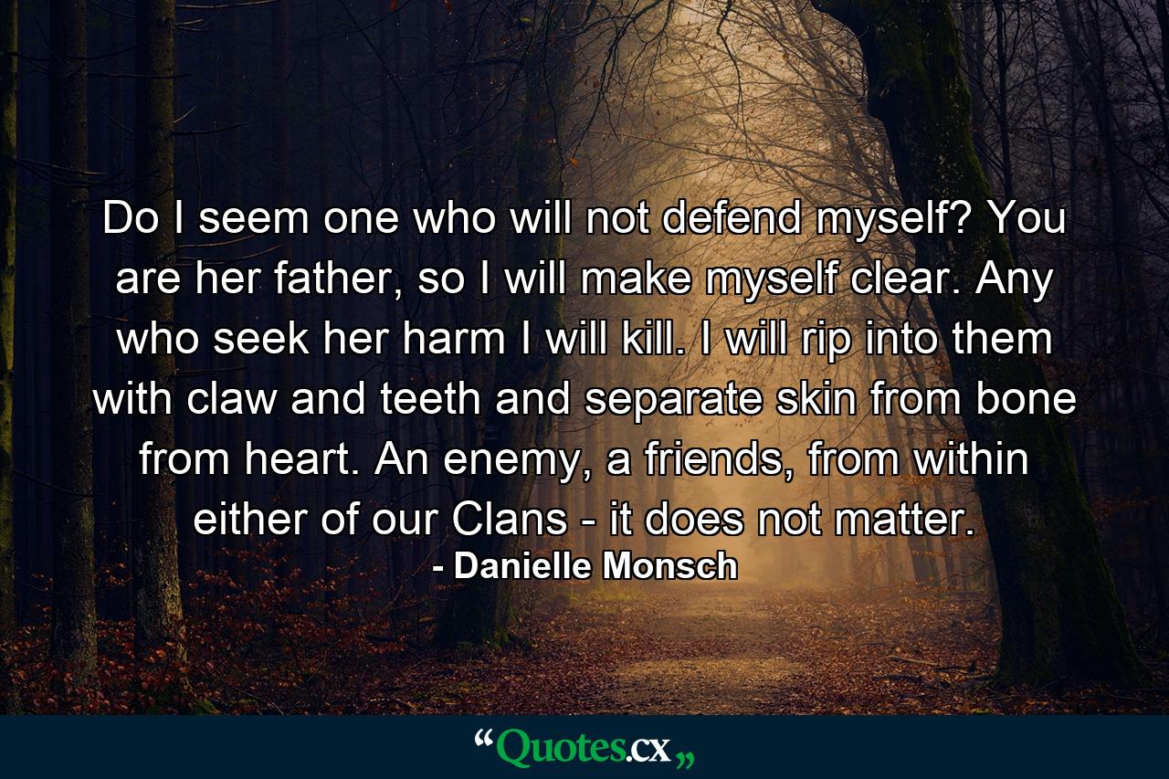 Do I seem one who will not defend myself? You are her father, so I will make myself clear. Any who seek her harm I will kill. I will rip into them with claw and teeth and separate skin from bone from heart. An enemy, a friends, from within either of our Clans - it does not matter. - Quote by Danielle Monsch