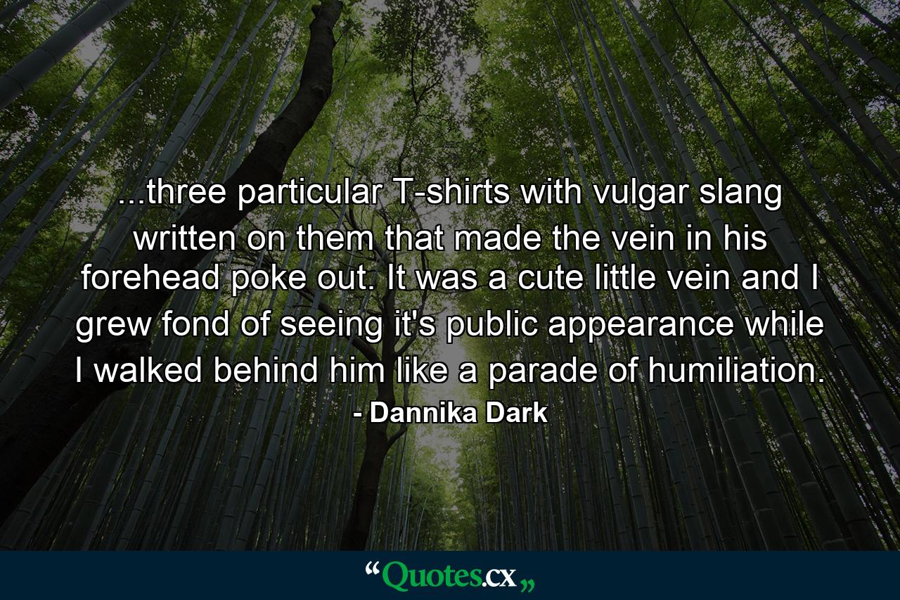 ...three particular T-shirts with vulgar slang written on them that made the vein in his forehead poke out. It was a cute little vein and I grew fond of seeing it's public appearance while I walked behind him like a parade of humiliation. - Quote by Dannika Dark