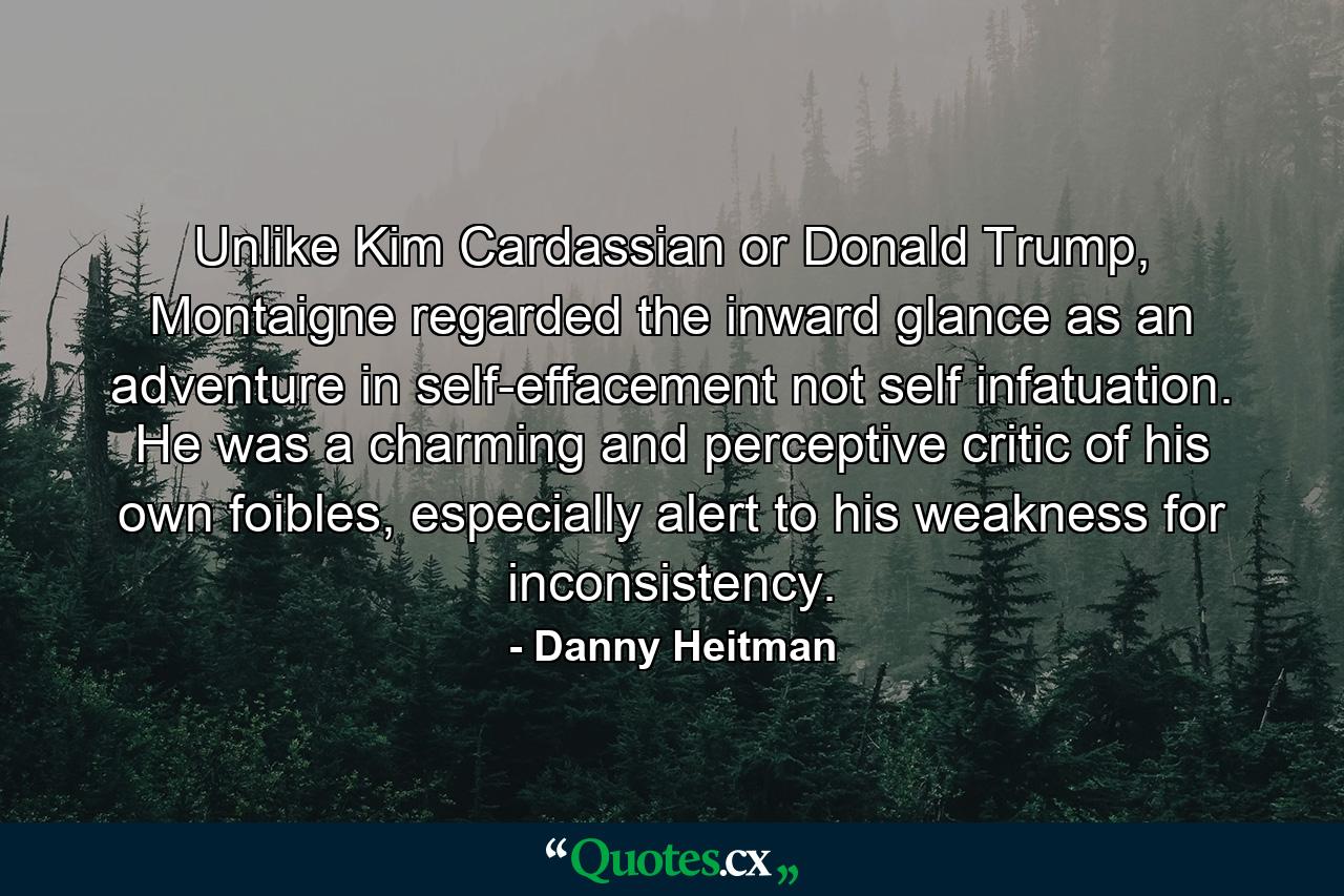 Unlike Kim Cardassian or Donald Trump, Montaigne regarded the inward glance as an adventure in self-effacement not self infatuation. He was a charming and perceptive critic of his own foibles, especially alert to his weakness for inconsistency. - Quote by Danny Heitman