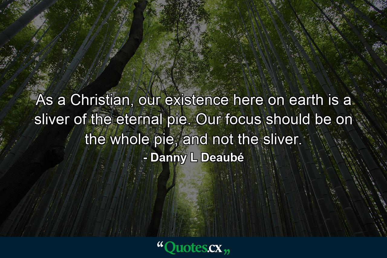 As a Christian, our existence here on earth is a sliver of the eternal pie. Our focus should be on the whole pie, and not the sliver. - Quote by Danny L Deaubé