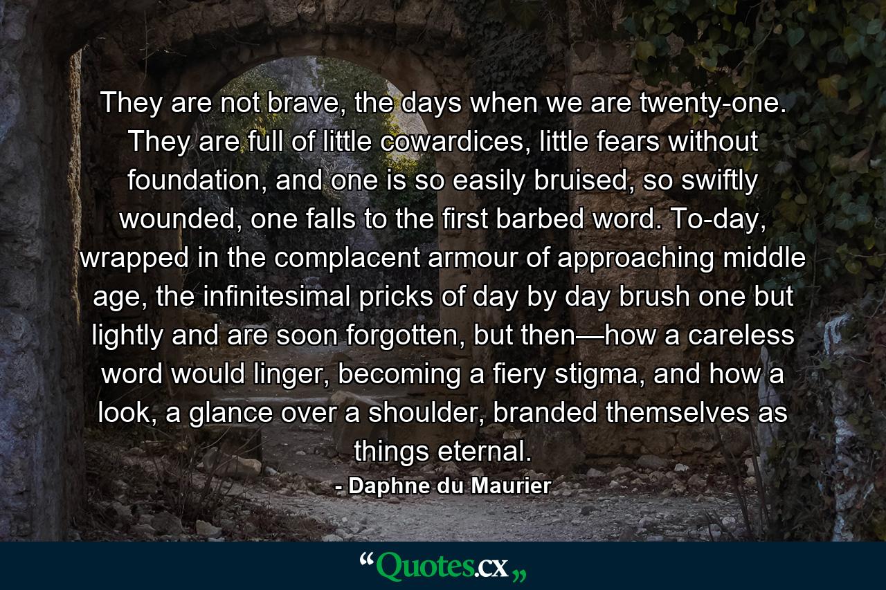 They are not brave, the days when we are twenty-one. They are full of little cowardices, little fears without foundation, and one is so easily bruised, so swiftly wounded, one falls to the first barbed word. To-day, wrapped in the complacent armour of approaching middle age, the infinitesimal pricks of day by day brush one but lightly and are soon forgotten, but then—how a careless word would linger, becoming a fiery stigma, and how a look, a glance over a shoulder, branded themselves as things eternal. - Quote by Daphne du Maurier