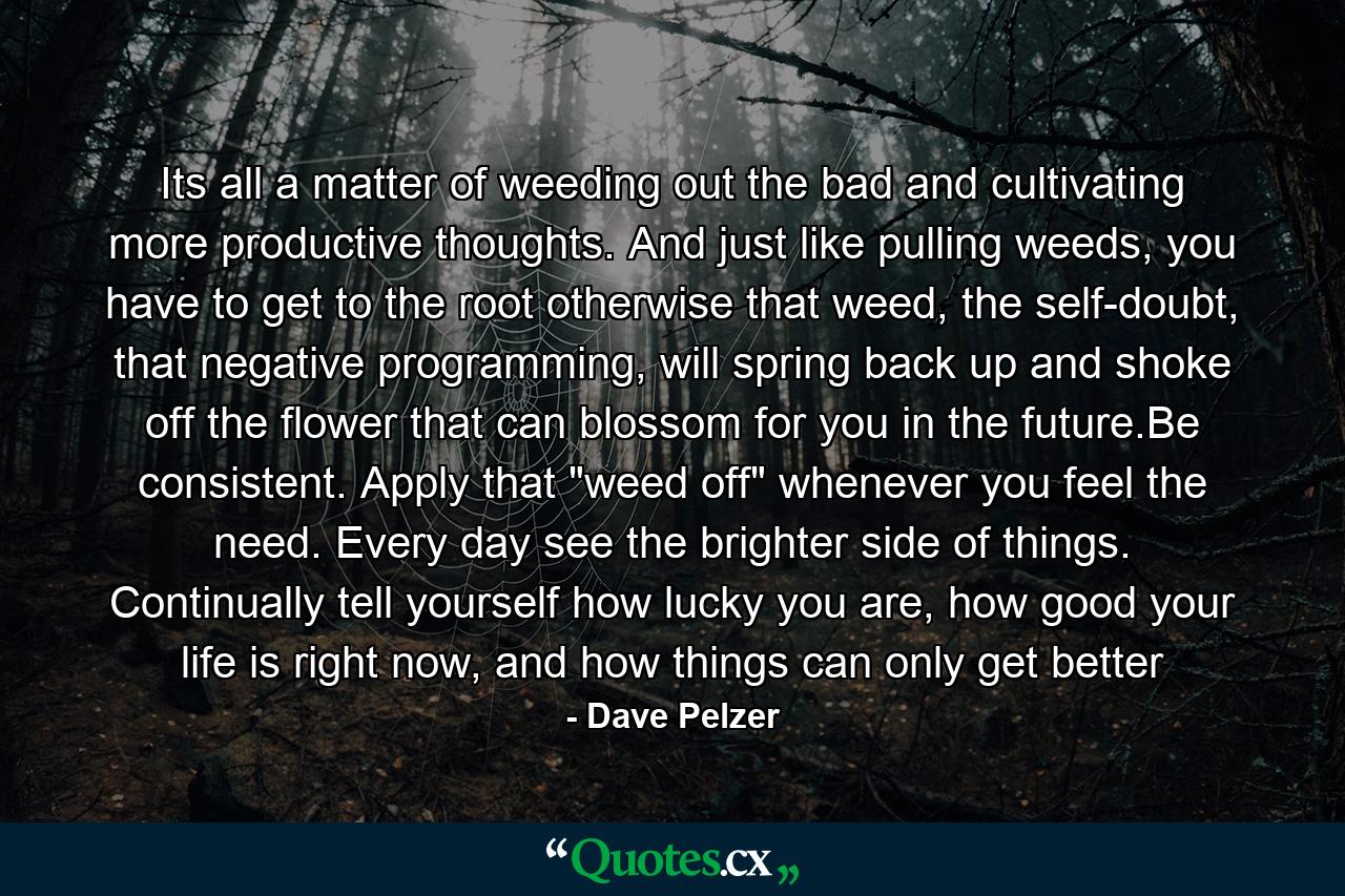 Its all a matter of weeding out the bad and cultivating more productive thoughts. And just like pulling weeds, you have to get to the root otherwise that weed, the self-doubt, that negative programming, will spring back up and shoke off the flower that can blossom for you in the future.Be consistent. Apply that 