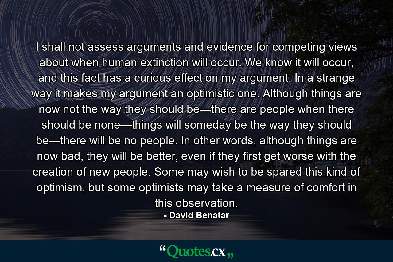 I shall not assess arguments and evidence for competing views about when human extinction will occur. We know it will occur, and this fact has a curious effect on my argument. In a strange way it makes my argument an optimistic one. Although things are now not the way they should be—there are people when there should be none—things will someday be the way they should be—there will be no people. In other words, although things are now bad, they will be better, even if they first get worse with the creation of new people. Some may wish to be spared this kind of optimism, but some optimists may take a measure of comfort in this observation. - Quote by David Benatar