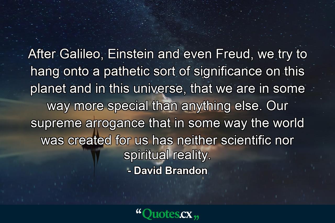 After Galileo, Einstein and even Freud, we try to hang onto a pathetic sort of significance on this planet and in this universe, that we are in some way more special than anything else. Our supreme arrogance that in some way the world was created for us has neither scientific nor spiritual reality. - Quote by David Brandon