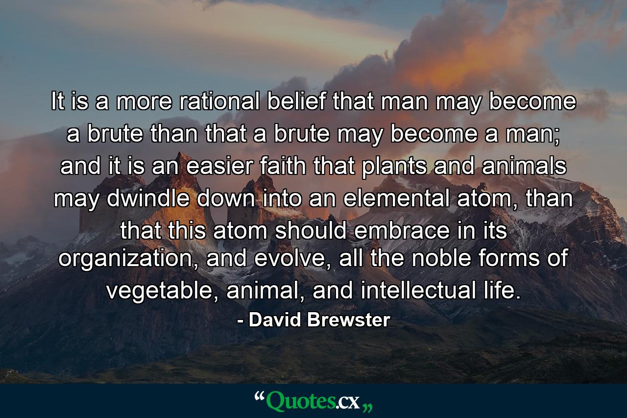 It is a more rational belief that man may become a brute than that a brute may become a man; and it is an easier faith that plants and animals may dwindle down into an elemental atom, than that this atom should embrace in its organization, and evolve, all the noble forms of vegetable, animal, and intellectual life. - Quote by David Brewster