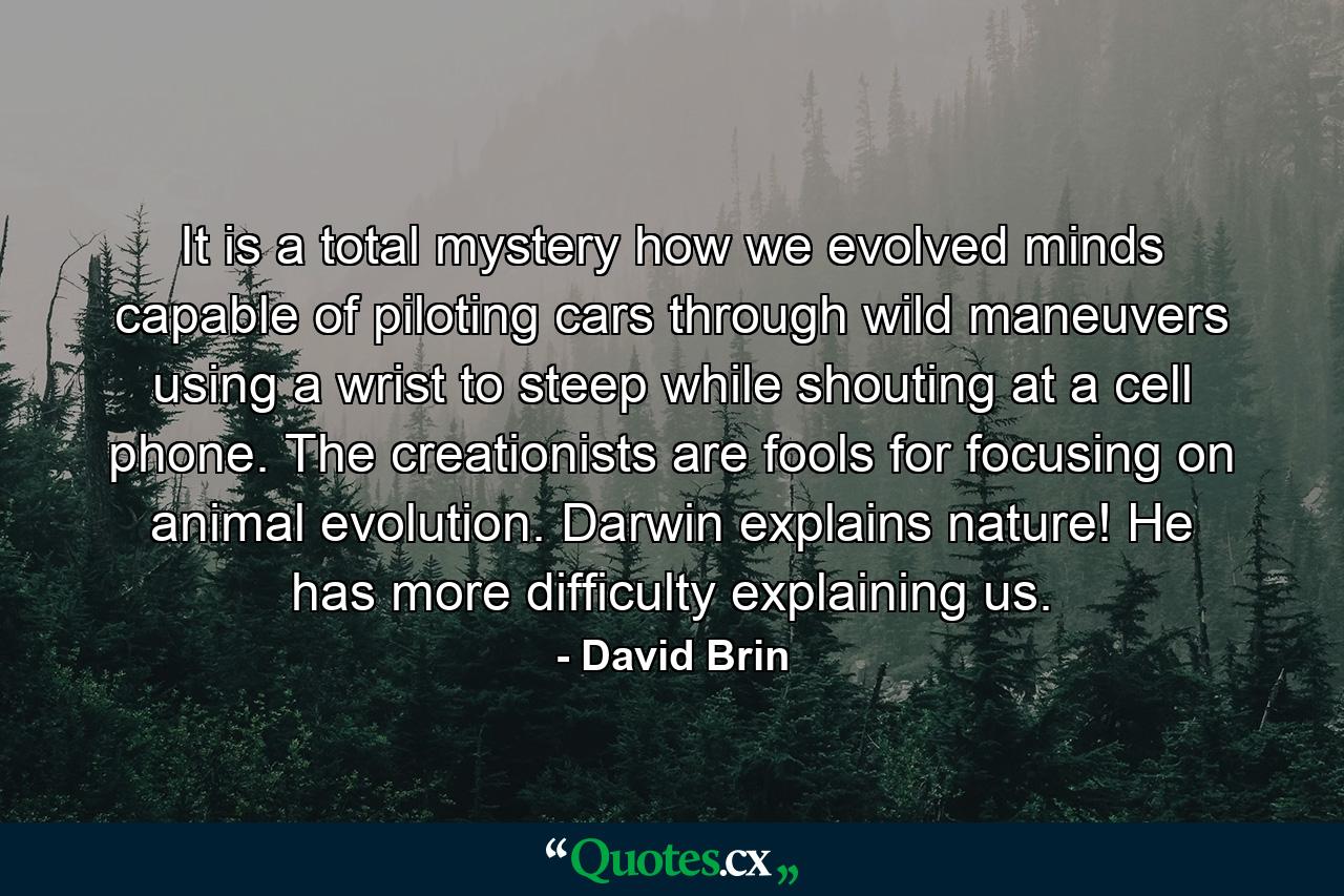 It is a total mystery how we evolved minds capable of piloting cars through wild maneuvers using a wrist to steep while shouting at a cell phone. The creationists are fools for focusing on animal evolution. Darwin explains nature! He has more difficulty explaining us. - Quote by David Brin