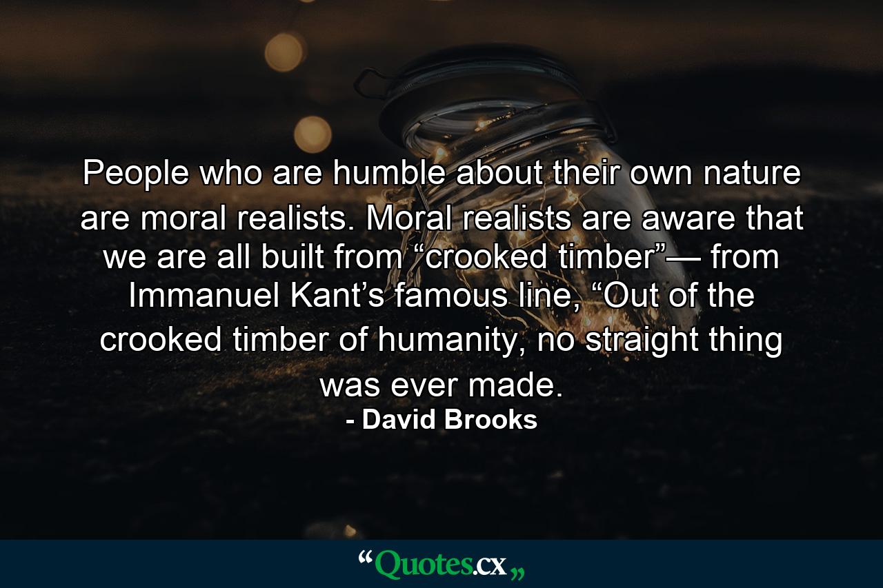 People who are humble about their own nature are moral realists. Moral realists are aware that we are all built from “crooked timber”— from Immanuel Kant’s famous line, “Out of the crooked timber of humanity, no straight thing was ever made. - Quote by David Brooks