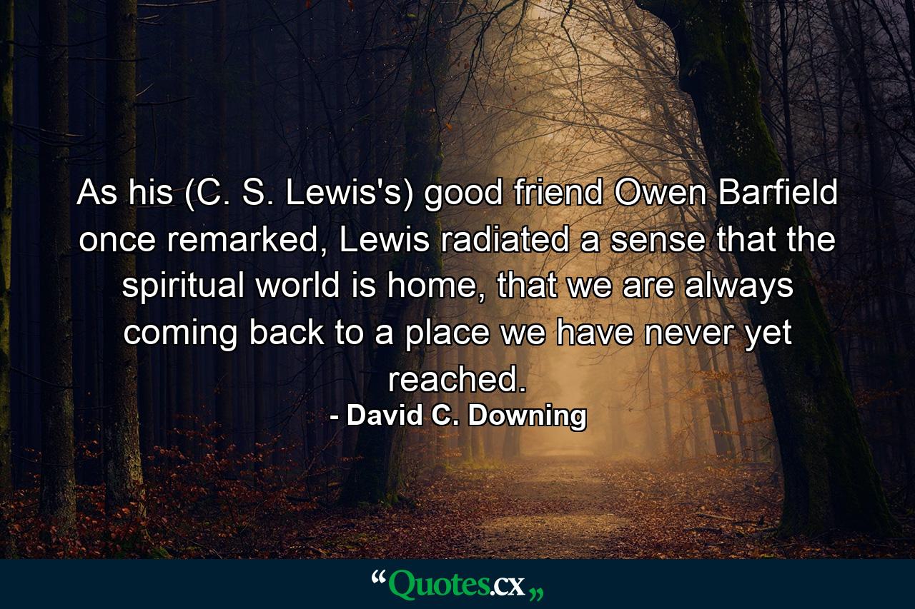 As his (C. S. Lewis's) good friend Owen Barfield once remarked, Lewis radiated a sense that the spiritual world is home, that we are always coming back to a place we have never yet reached. - Quote by David C. Downing