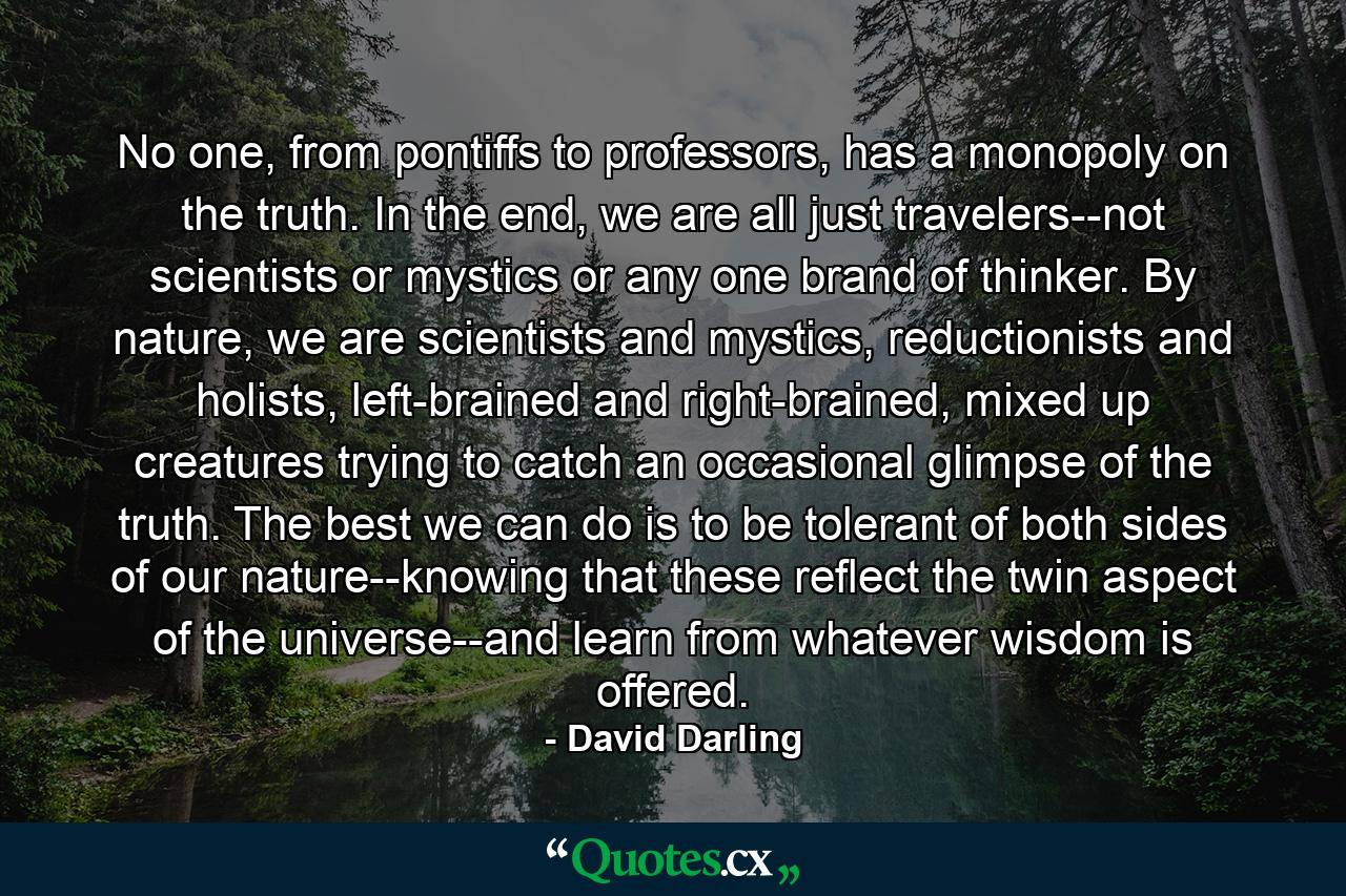 No one, from pontiffs to professors, has a monopoly on the truth. In the end, we are all just travelers--not scientists or mystics or any one brand of thinker. By nature, we are scientists and mystics, reductionists and holists, left-brained and right-brained, mixed up creatures trying to catch an occasional glimpse of the truth. The best we can do is to be tolerant of both sides of our nature--knowing that these reflect the twin aspect of the universe--and learn from whatever wisdom is offered. - Quote by David Darling