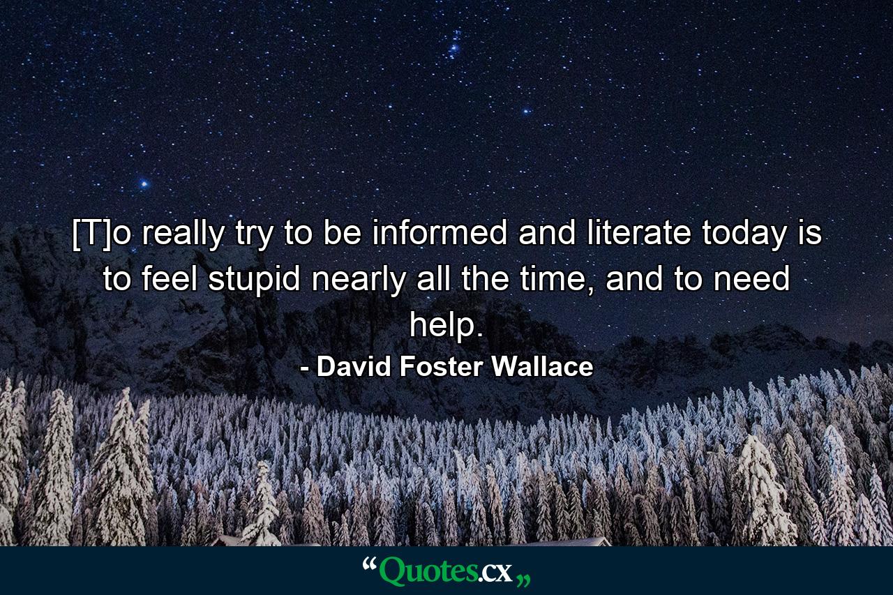 [T]o really try to be informed and literate today is to feel stupid nearly all the time, and to need help. - Quote by David Foster Wallace