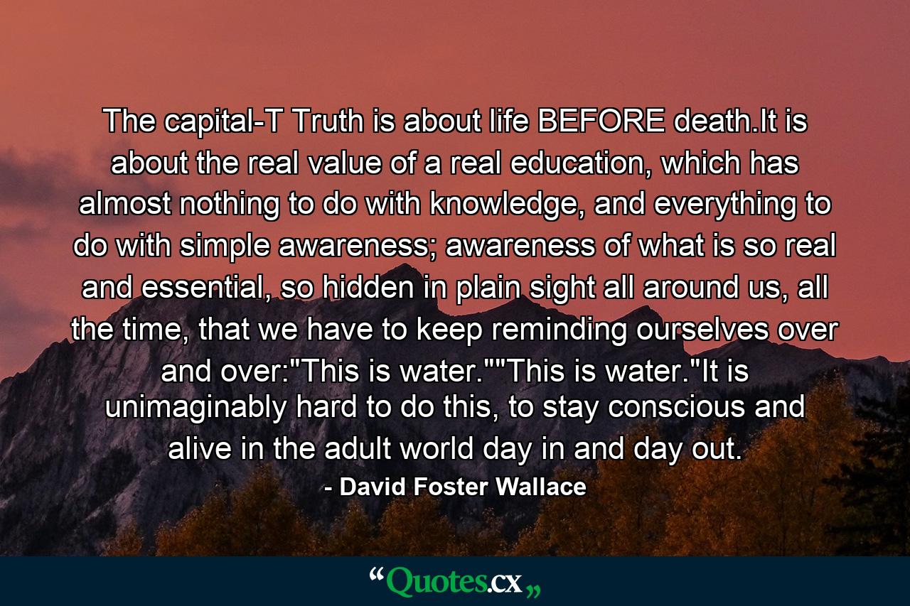 The capital-T Truth is about life BEFORE death.It is about the real value of a real education, which has almost nothing to do with knowledge, and everything to do with simple awareness; awareness of what is so real and essential, so hidden in plain sight all around us, all the time, that we have to keep reminding ourselves over and over: