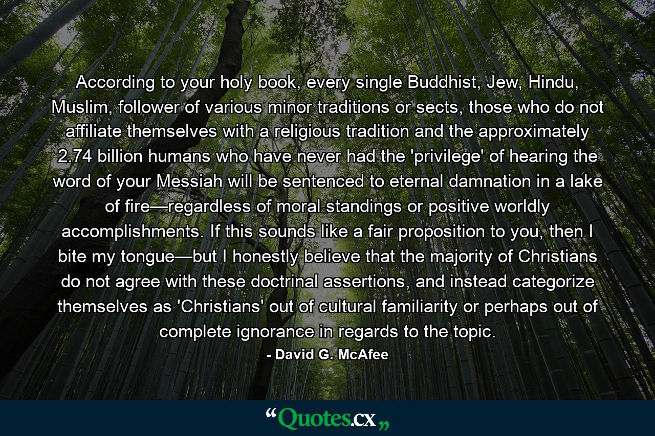 According to your holy book, every single Buddhist, Jew, Hindu, Muslim, follower of various minor traditions or sects, those who do not affiliate themselves with a religious tradition and the approximately 2.74 billion humans who have never had the 'privilege' of hearing the word of your Messiah will be sentenced to eternal damnation in a lake of fire—regardless of moral standings or positive worldly accomplishments. If this sounds like a fair proposition to you, then I bite my tongue—but I honestly believe that the majority of Christians do not agree with these doctrinal assertions, and instead categorize themselves as 'Christians' out of cultural familiarity or perhaps out of complete ignorance in regards to the topic. - Quote by David G. McAfee