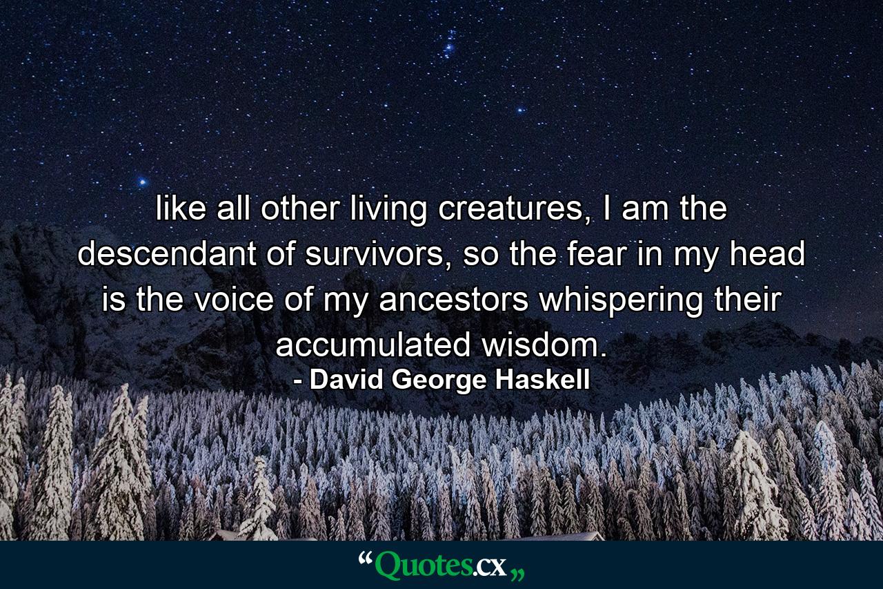 like all other living creatures, I am the descendant of survivors, so the fear in my head is the voice of my ancestors whispering their accumulated wisdom. - Quote by David George Haskell