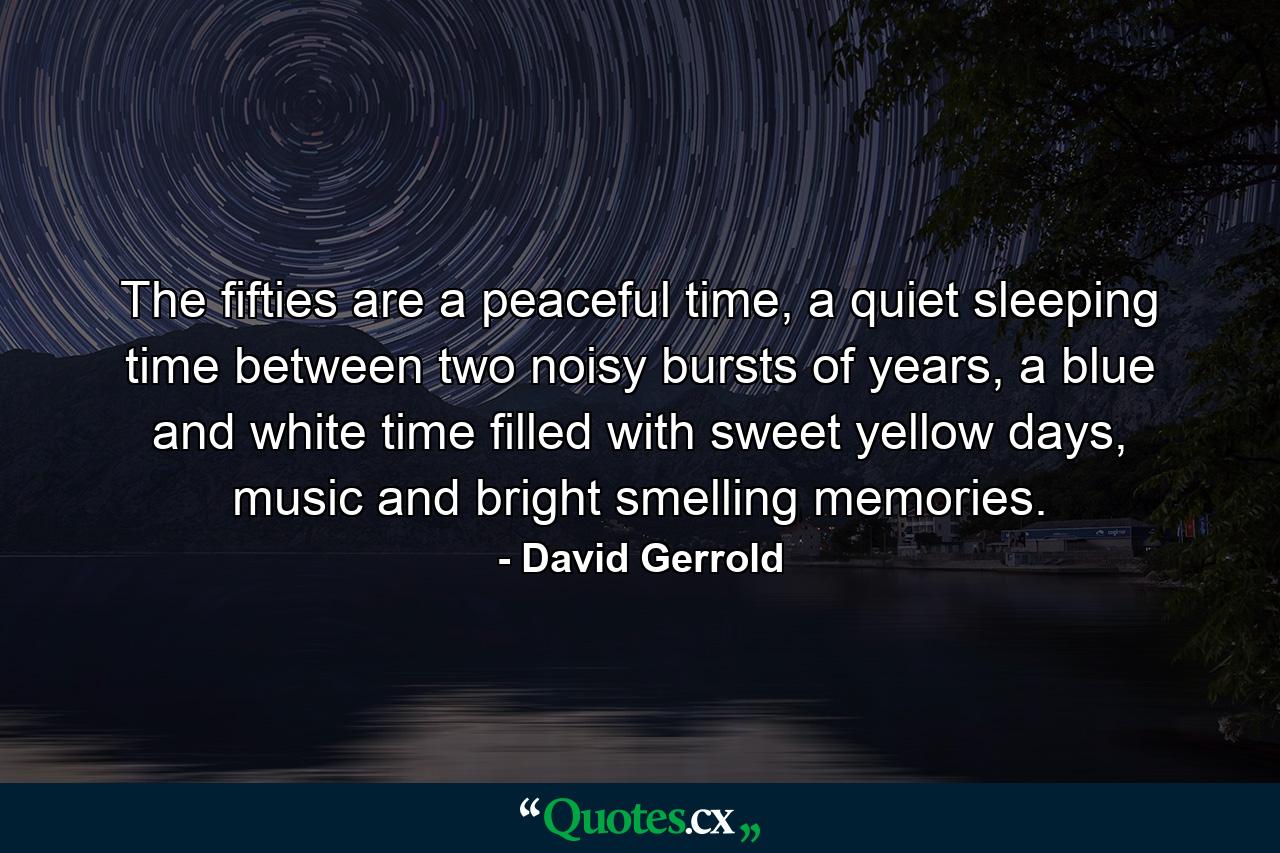 The fifties are a peaceful time, a quiet sleeping time between two noisy bursts of years, a blue and white time filled with sweet yellow days, music and bright smelling memories. - Quote by David Gerrold