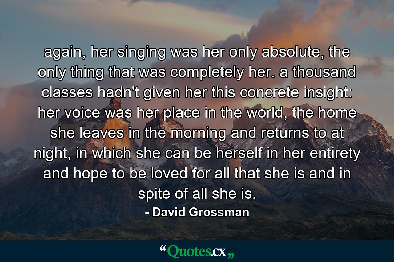 again, her singing was her only absolute, the only thing that was completely her. a thousand classes hadn't given her this concrete insight: her voice was her place in the world, the home she leaves in the morning and returns to at night, in which she can be herself in her entirety and hope to be loved for all that she is and in spite of all she is. - Quote by David Grossman