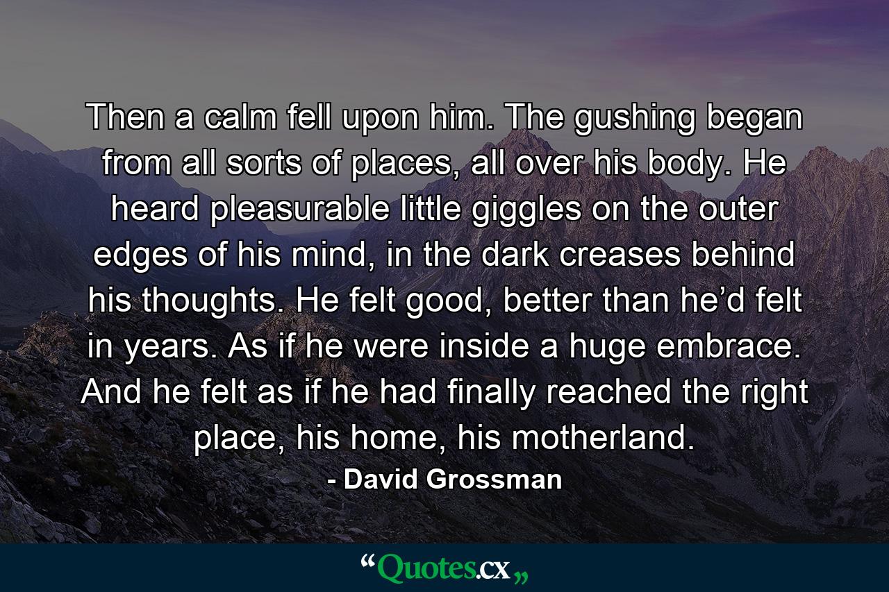 Then a calm fell upon him. The gushing began from all sorts of places, all over his body. He heard pleasurable little giggles on the outer edges of his mind, in the dark creases behind his thoughts. He felt good, better than he’d felt in years. As if he were inside a huge embrace. And he felt as if he had finally reached the right place, his home, his motherland. - Quote by David Grossman