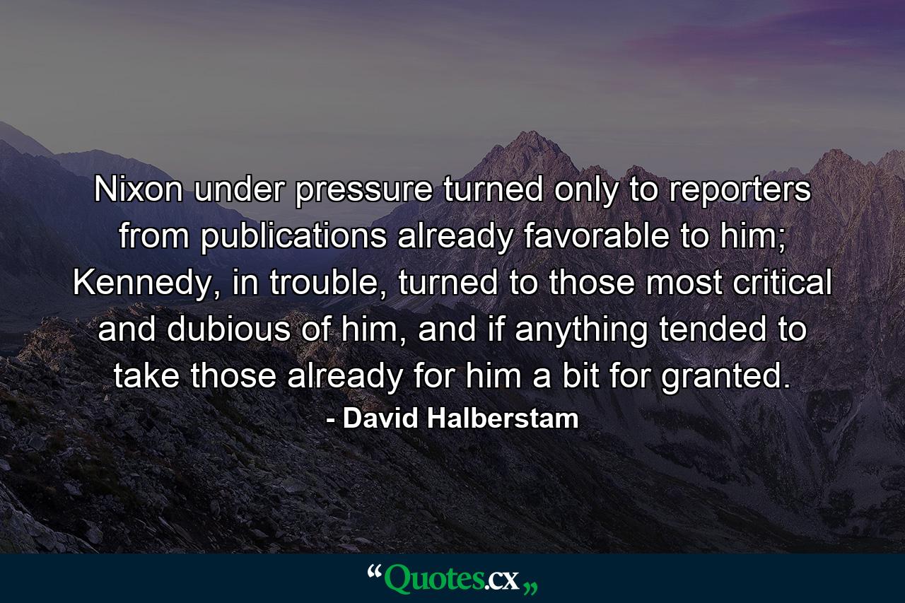 Nixon under pressure turned only to reporters from publications already favorable to him; Kennedy, in trouble, turned to those most critical and dubious of him, and if anything tended to take those already for him a bit for granted. - Quote by David Halberstam