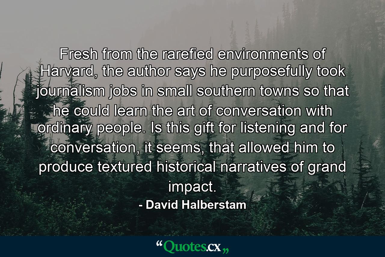 Fresh from the rarefied environments of Harvard, the author says he purposefully took journalism jobs in small southern towns so that he could learn the art of conversation with ordinary people. Is this gift for listening and for conversation, it seems, that allowed him to produce textured historical narratives of grand impact. - Quote by David Halberstam