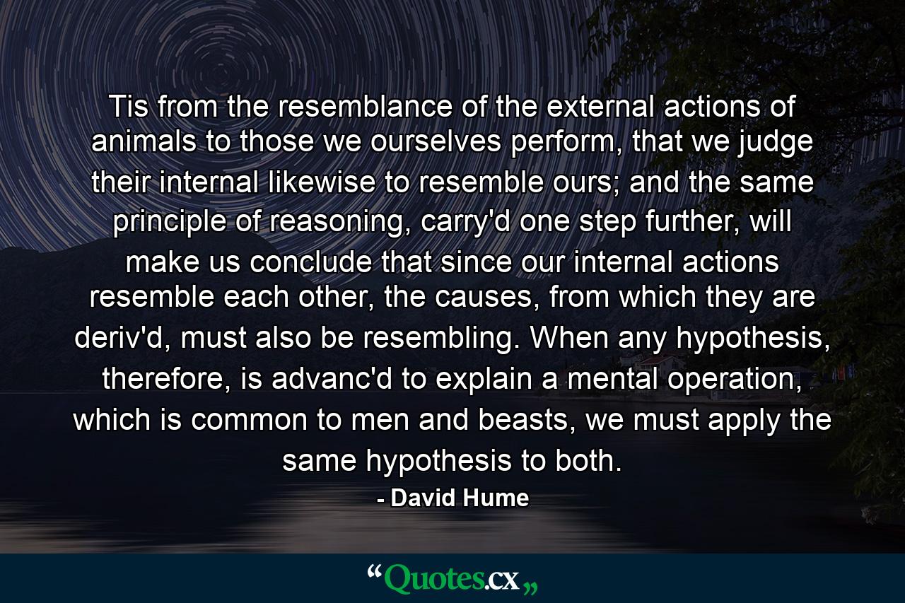 Tis from the resemblance of the external actions of animals to those we ourselves perform, that we judge their internal likewise to resemble ours; and the same principle of reasoning, carry'd one step further, will make us conclude that since our internal actions resemble each other, the causes, from which they are deriv'd, must also be resembling. When any hypothesis, therefore, is advanc'd to explain a mental operation, which is common to men and beasts, we must apply the same hypothesis to both. - Quote by David Hume