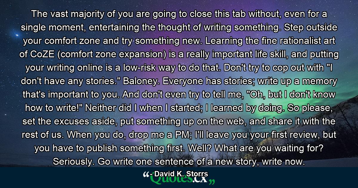 The vast majority of you are going to close this tab without, even for a single moment, entertaining the thought of writing something. Step outside your comfort zone and try something new. Learning the fine rationalist art of CoZE (comfort zone expansion) is a really important life skill, and putting your writing online is a low-risk way to do that. Don't try to cop out with 