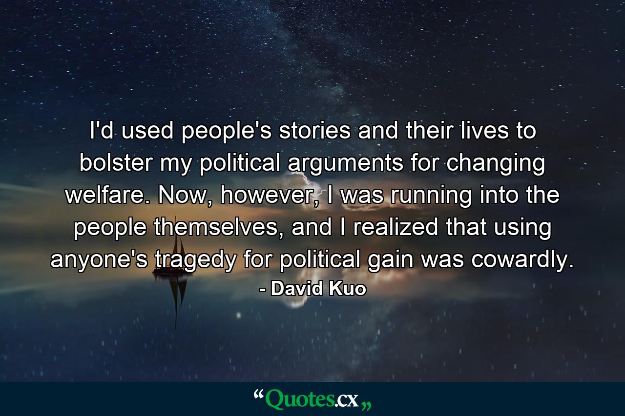 I'd used people's stories and their lives to bolster my political arguments for changing welfare. Now, however, I was running into the people themselves, and I realized that using anyone's tragedy for political gain was cowardly. - Quote by David Kuo