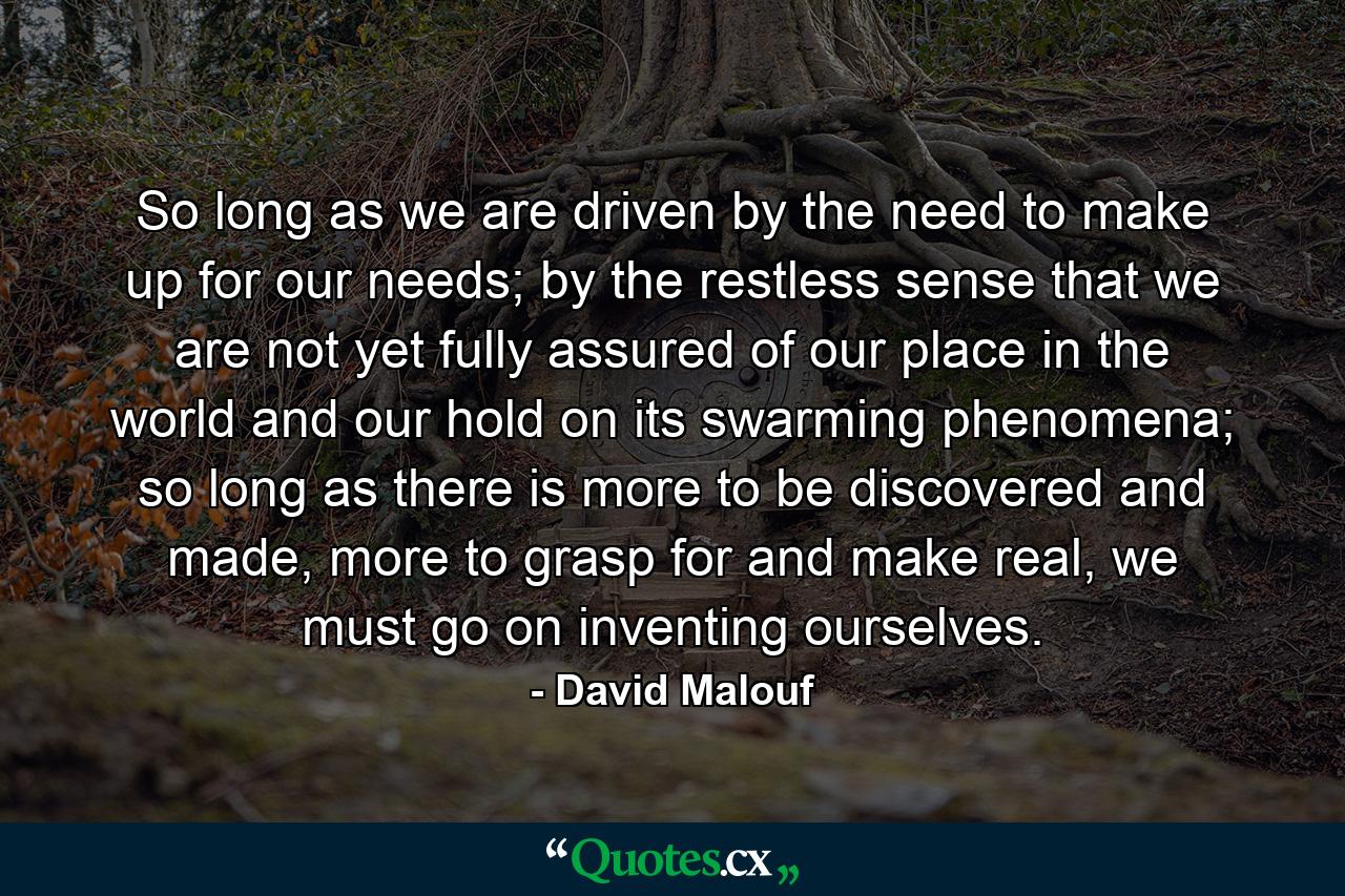 So long as we are driven by the need to make up for our needs; by the restless sense that we are not yet fully assured of our place in the world and our hold on its swarming phenomena; so long as there is more to be discovered and made, more to grasp for and make real, we must go on inventing ourselves. - Quote by David Malouf